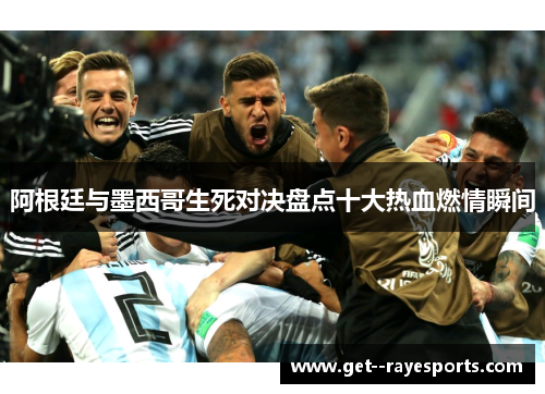 阿根廷与墨西哥生死对决盘点十大热血燃情瞬间