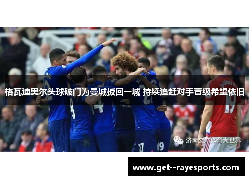 格瓦迪奥尔头球破门为曼城扳回一城 持续追赶对手晋级希望依旧