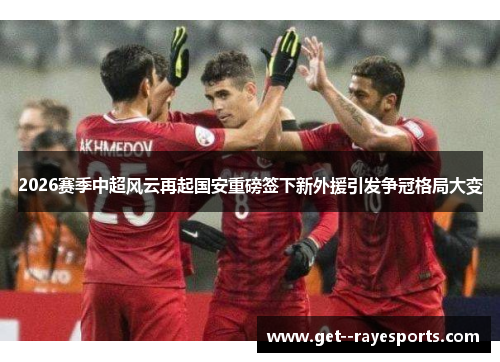 2026赛季中超风云再起国安重磅签下新外援引发争冠格局大变 2026赛季中超风云再起国安重磅签下新外援引发争冠格局大变